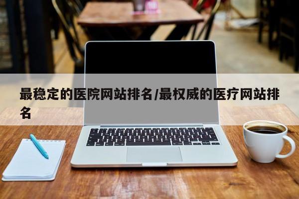 最稳定的医院网站排名/最权威的医疗网站排名
