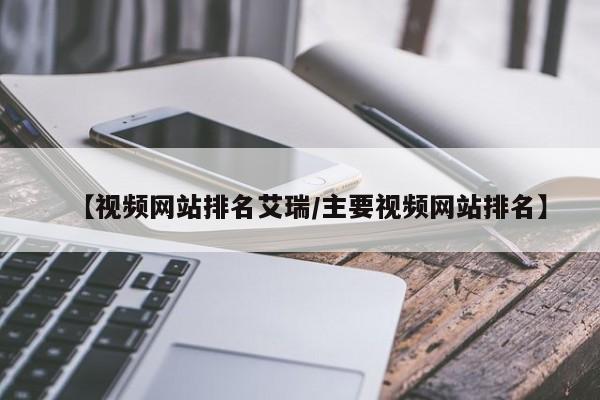 【视频网站排名艾瑞/主要视频网站排名】